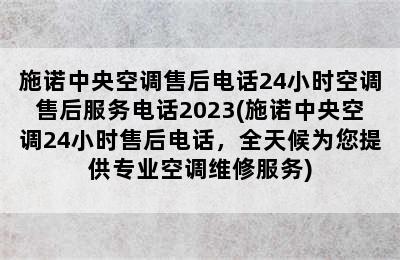 施诺中央空调售后电话24小时空调售后服务电话2023(施诺中央空调24小时售后电话，全天候为您提供专业空调维修服务)