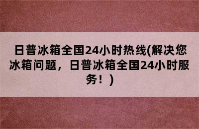 日普冰箱全国24小时热线(解决您冰箱问题，日普冰箱全国24小时服务！)