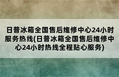 日普冰箱全国售后维修中心24小时服务热线(日普冰箱全国售后维修中心24小时热线全程贴心服务)