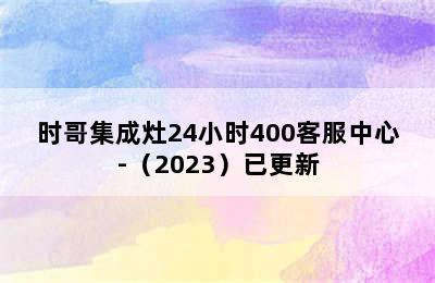 时哥集成灶24小时400客服中心-（2023）已更新