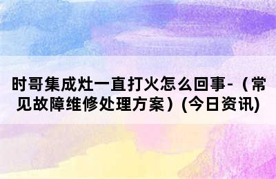 时哥集成灶一直打火怎么回事-（常见故障维修处理方案）(今日资讯)