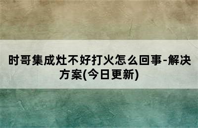 时哥集成灶不好打火怎么回事-解决方案(今日更新)