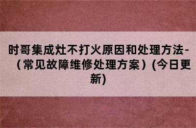 时哥集成灶不打火原因和处理方法-（常见故障维修处理方案）(今日更新)