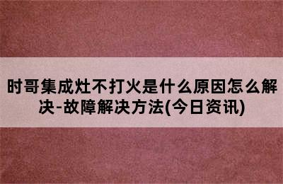 时哥集成灶不打火是什么原因怎么解决-故障解决方法(今日资讯)