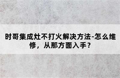 时哥集成灶不打火解决方法-怎么维修，从那方面入手？