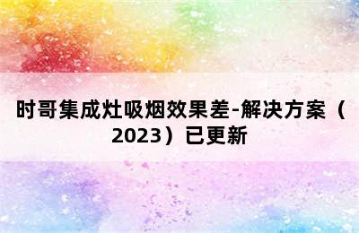 时哥集成灶吸烟效果差-解决方案（2023）已更新