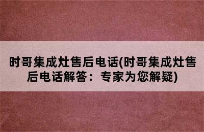 时哥集成灶售后电话(时哥集成灶售后电话解答：专家为您解疑)