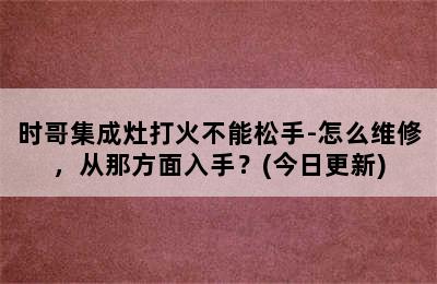 时哥集成灶打火不能松手-怎么维修，从那方面入手？(今日更新)