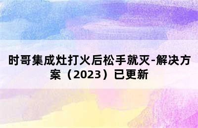 时哥集成灶打火后松手就灭-解决方案（2023）已更新