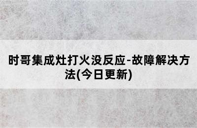 时哥集成灶打火没反应-故障解决方法(今日更新)