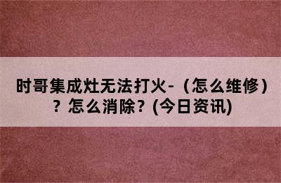 时哥集成灶无法打火-（怎么维修）？怎么消除？(今日资讯)