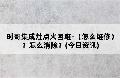 时哥集成灶点火困难-（怎么维修）？怎么消除？(今日资讯)