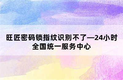 旺匠密码锁指纹识别不了—24小时全国统一服务中心