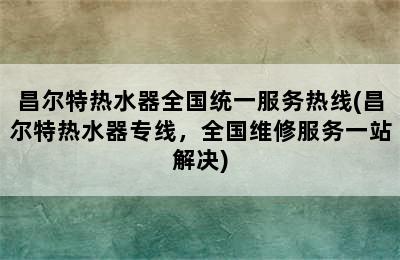 昌尔特热水器全国统一服务热线(昌尔特热水器专线，全国维修服务一站解决)