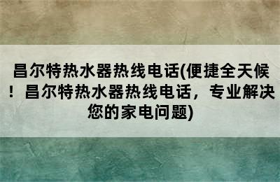 昌尔特热水器热线电话(便捷全天候！昌尔特热水器热线电话，专业解决您的家电问题)