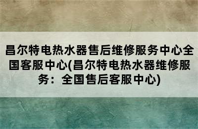 昌尔特电热水器售后维修服务中心全国客服中心(昌尔特电热水器维修服务：全国售后客服中心)