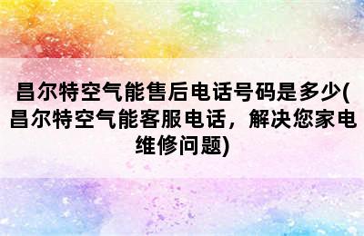 昌尔特空气能售后电话号码是多少(昌尔特空气能客服电话，解决您家电维修问题)