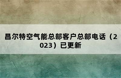 昌尔特空气能总部客户总部电话（2023）已更新