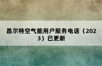 昌尔特空气能用户服务电话（2023）已更新