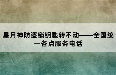 星月神防盗锁钥匙转不动——全国统一各点服务电话