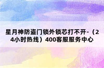 星月神防盗门锁外锁芯打不开-（24小时热线）400客服服务中心