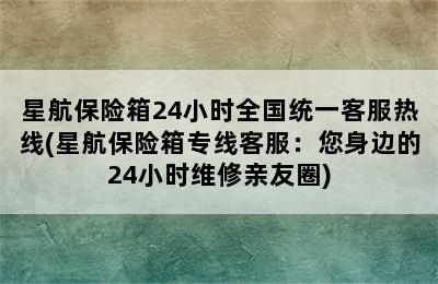 星航保险箱24小时全国统一客服热线(星航保险箱专线客服：您身边的24小时维修亲友圈)