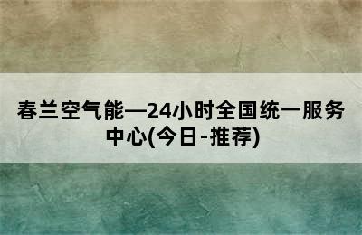 春兰空气能—24小时全国统一服务中心(今日-推荐)