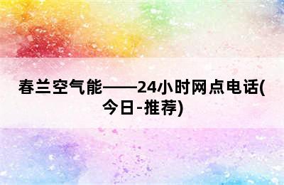 春兰空气能——24小时网点电话(今日-推荐)