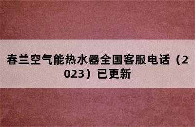 春兰空气能热水器全国客服电话（2023）已更新