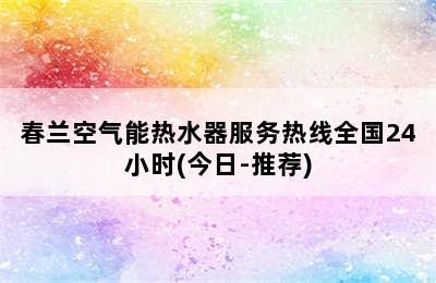 春兰空气能热水器服务热线全国24小时(今日-推荐)