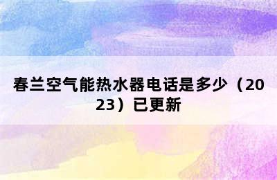 春兰空气能热水器电话是多少（2023）已更新