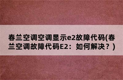 春兰空调空调显示e2故障代码(春兰空调故障代码E2：如何解决？)