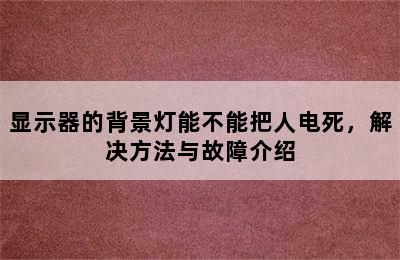 显示器的背景灯能不能把人电死，解决方法与故障介绍