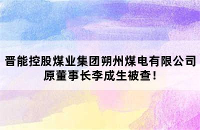 晋能控股煤业集团朔州煤电有限公司原董事长李成生被查！