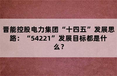 晋能控股电力集团“十四五”发展思路：“54221”发展目标都是什么？