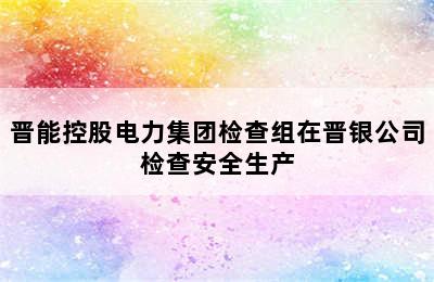 晋能控股电力集团检查组在晋银公司检查安全生产