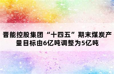 晋能控股集团“十四五”期末煤炭产量目标由6亿吨调整为5亿吨