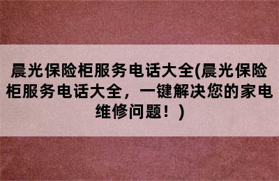 晨光保险柜服务电话大全(晨光保险柜服务电话大全，一键解决您的家电维修问题！)