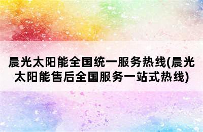 晨光太阳能全国统一服务热线(晨光太阳能售后全国服务一站式热线)