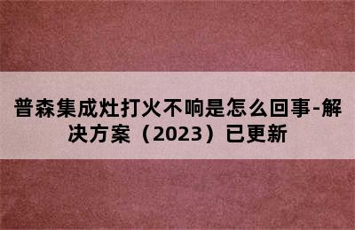 普森集成灶打火不响是怎么回事-解决方案（2023）已更新