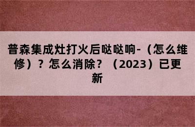 普森集成灶打火后哒哒响-（怎么维修）？怎么消除？（2023）已更新