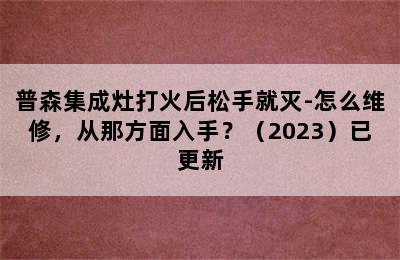 普森集成灶打火后松手就灭-怎么维修，从那方面入手？（2023）已更新