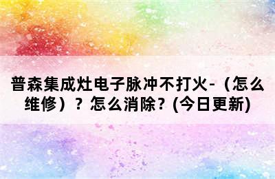 普森集成灶电子脉冲不打火-（怎么维修）？怎么消除？(今日更新)