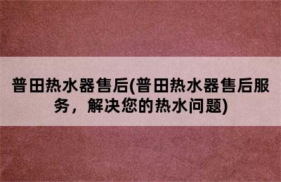 普田热水器售后(普田热水器售后服务，解决您的热水问题)