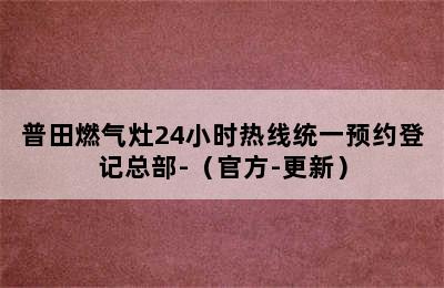 普田燃气灶24小时热线统一预约登记总部-（官方-更新）