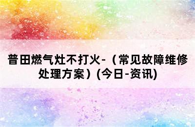 普田燃气灶不打火-（常见故障维修处理方案）(今日-资讯)