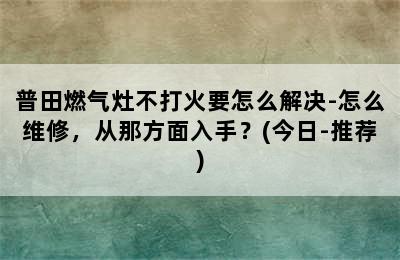 普田燃气灶不打火要怎么解决-怎么维修，从那方面入手？(今日-推荐)