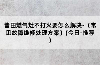 普田燃气灶不打火要怎么解决-（常见故障维修处理方案）(今日-推荐)