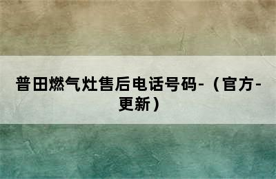 普田燃气灶售后电话号码-（官方-更新）