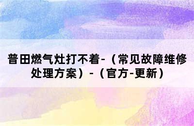 普田燃气灶打不着-（常见故障维修处理方案）-（官方-更新）